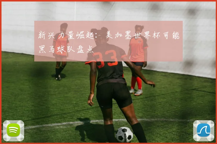 新兴力量崛起：美加墨世界杯可能黑马球队盘点