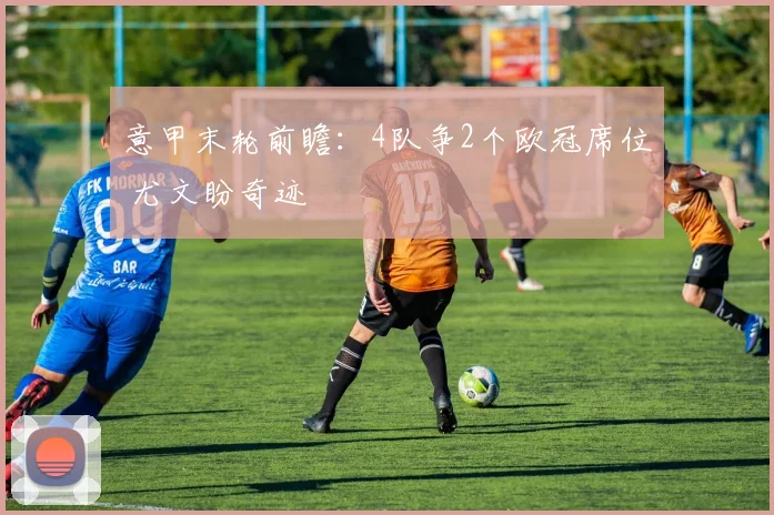 意甲末轮前瞻:4队争2个欧冠席位 尤文盼奇迹