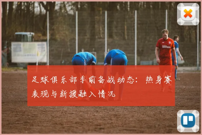 足球俱乐部季前备战动态:热身赛表现与新援融入情况