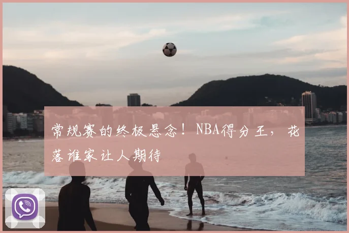 常规赛的终极悬念！NBA得分王，花落谁家让人期待