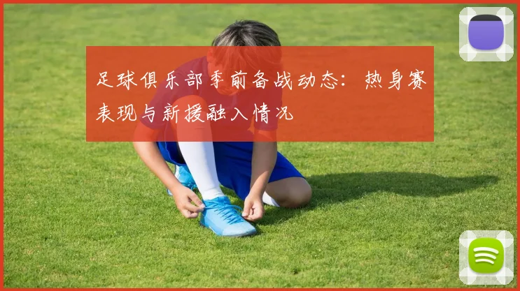 足球俱乐部季前备战动态：热身赛表现与新援融入情况