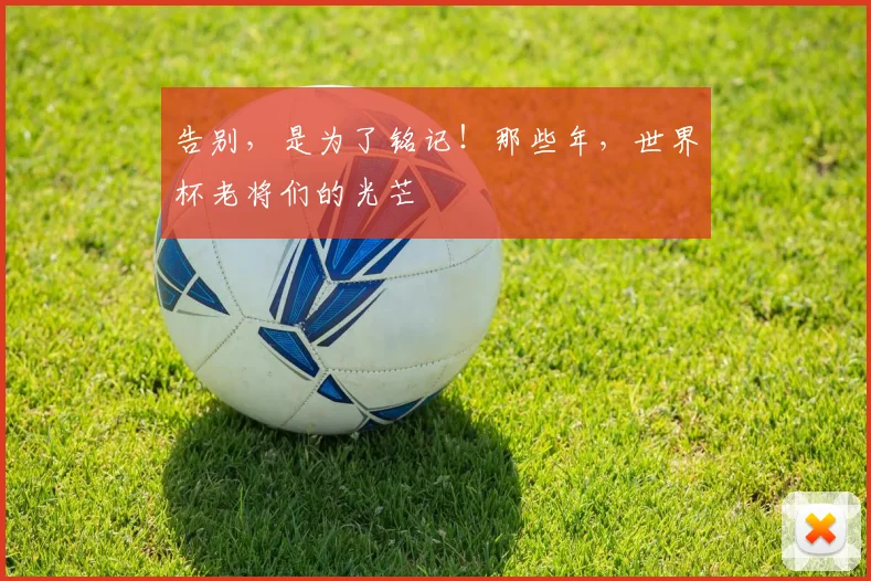 告别，是为了铭记！那些年，世界杯老将们的光芒