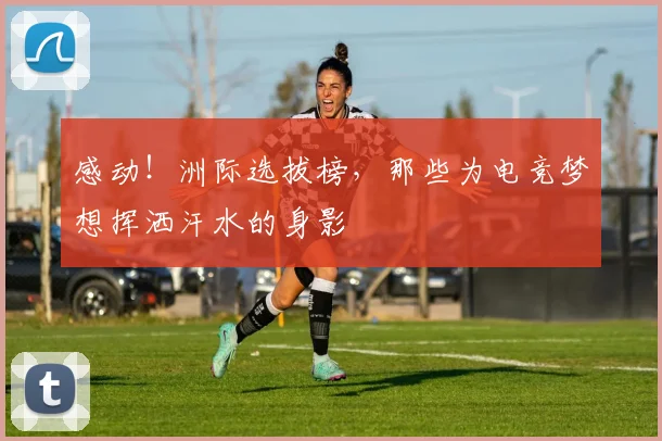 感动！洲际选拔榜，那些为电竞梦想挥洒汗水的身影