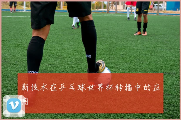 新技术在乒乓球世界杯转播中的应用