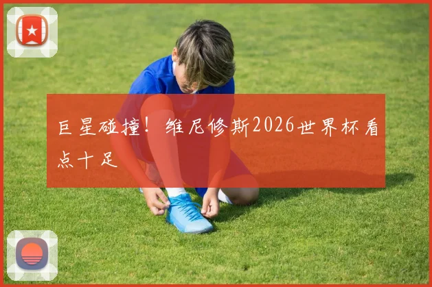 巨星碰撞！维尼修斯2026世界杯看点十足