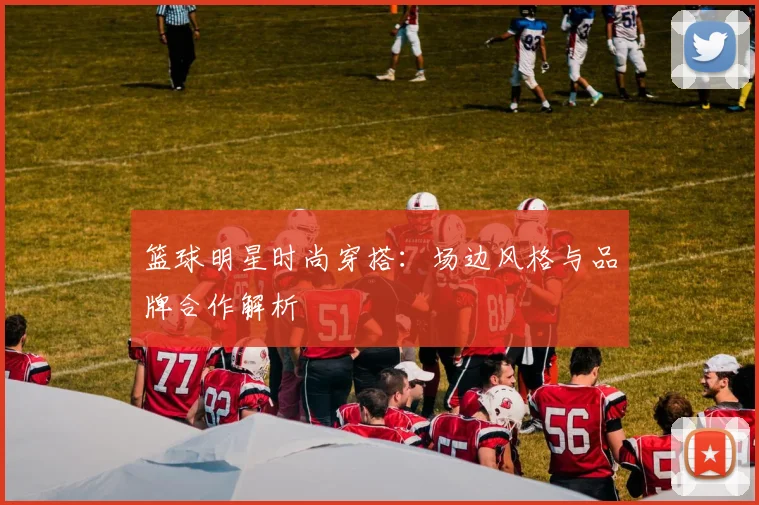 篮球明星时尚穿搭：场边风格与品牌合作解析