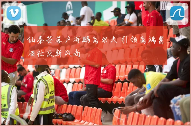 仙秦荟落户海鹏高尔夫 引领高端酱酒社交新风尚