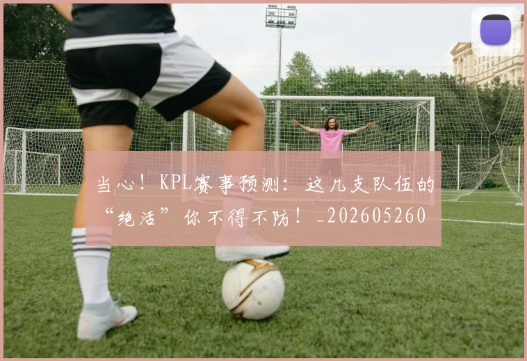 当心！KPL赛事预测：这几支队伍的“绝活”你不得不防！_20260526074140