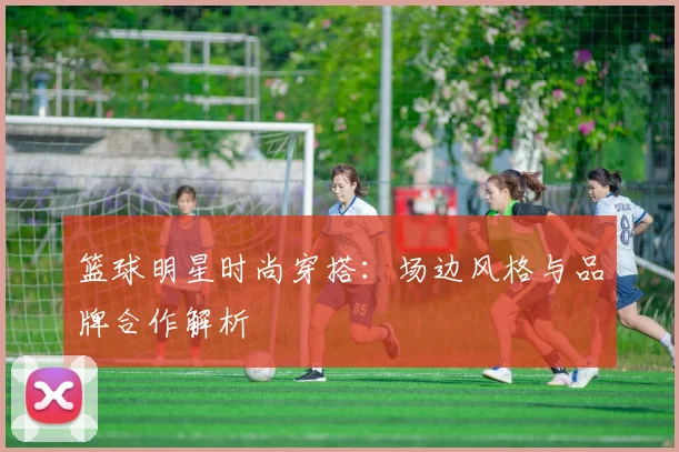 篮球明星时尚穿搭：场边风格与品牌合作解析