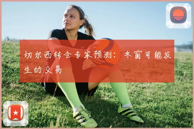 切尔西转会专家预测：冬窗可能发生的交易