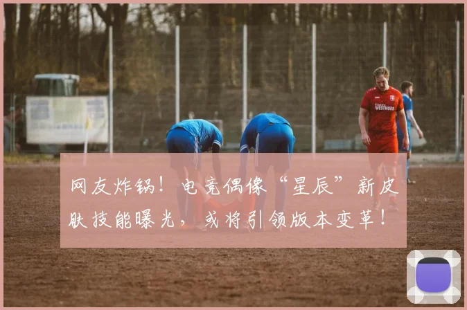 网友炸锅！电竞偶像“星辰”新皮肤技能曝光，或将引领版本变革！