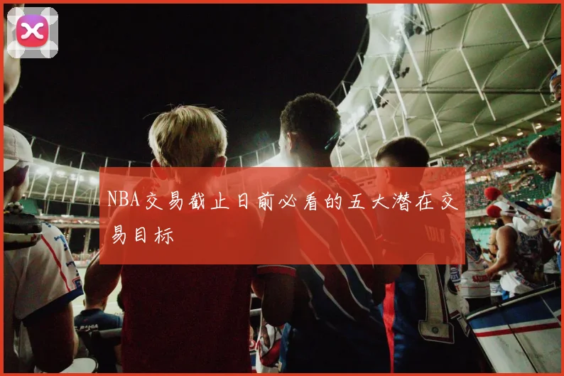 NBA交易截止日前必看的五大潜在交易目标