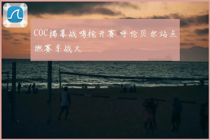 COC揭幕战鸣枪开赛 呼伦贝尔站点燃赛季战火