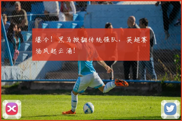 爆冷！黑马掀翻传统强队，英超赛场风起云涌！