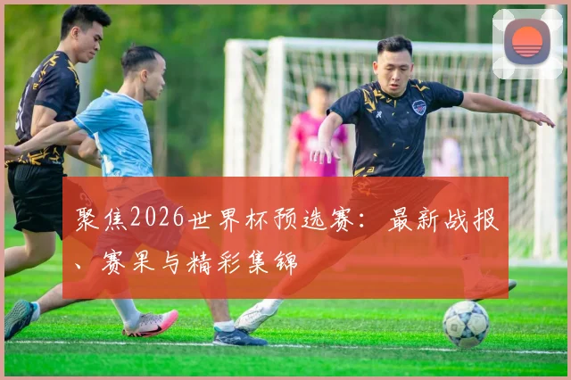 聚焦2026世界杯预选赛:最新战报、赛果与精彩集锦