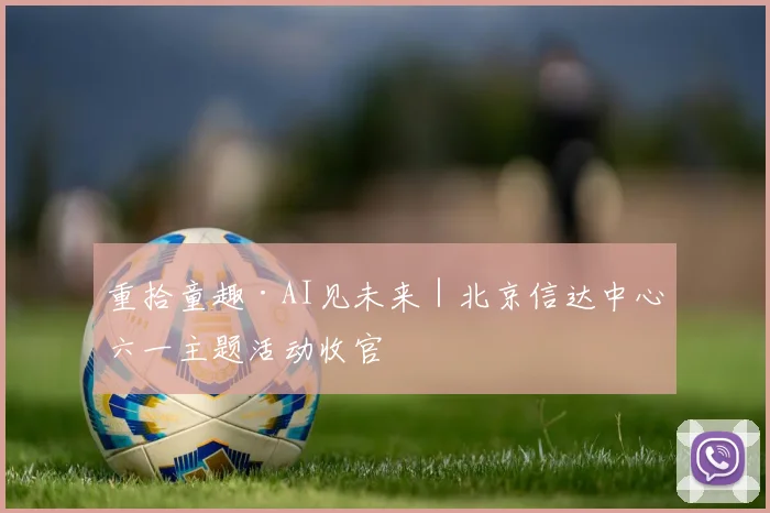 重拾童趣·AI见未来｜北京信达中心六一主题活动收官
