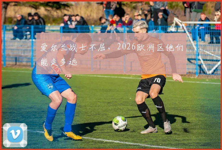 爱尔兰战士不屈，2026欧洲区他们能走多远